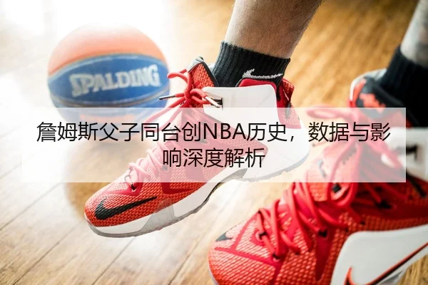 詹姆斯父子同台创NBA历史，数据与影响深度解析