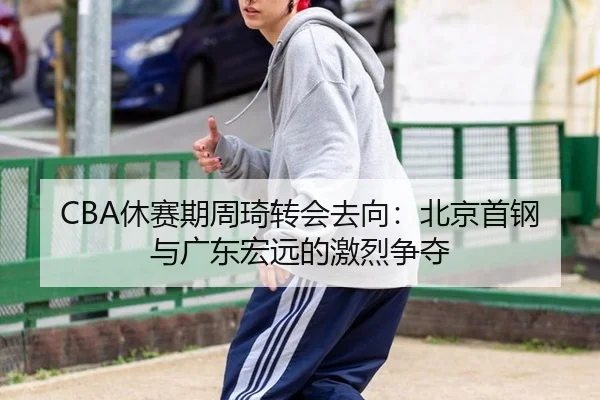 CBA休赛期周琦转会去向：北京首钢与广东宏远的激烈争夺