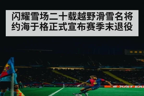 闪耀雪场二十载越野滑雪名将约海于格正式宣布赛季末退役