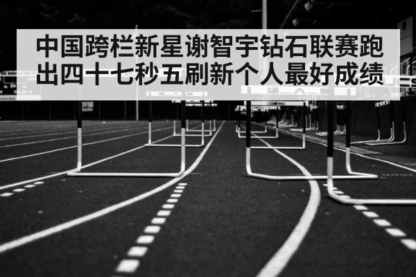 中国跨栏新星谢智宇钻石联赛跑出四十七秒五刷新个人最好成绩